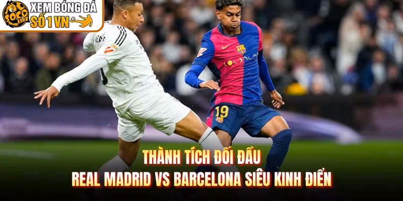 Thành Tích Đối Đầu Real Madrid Vs Barcelona Siêu Kinh Điển